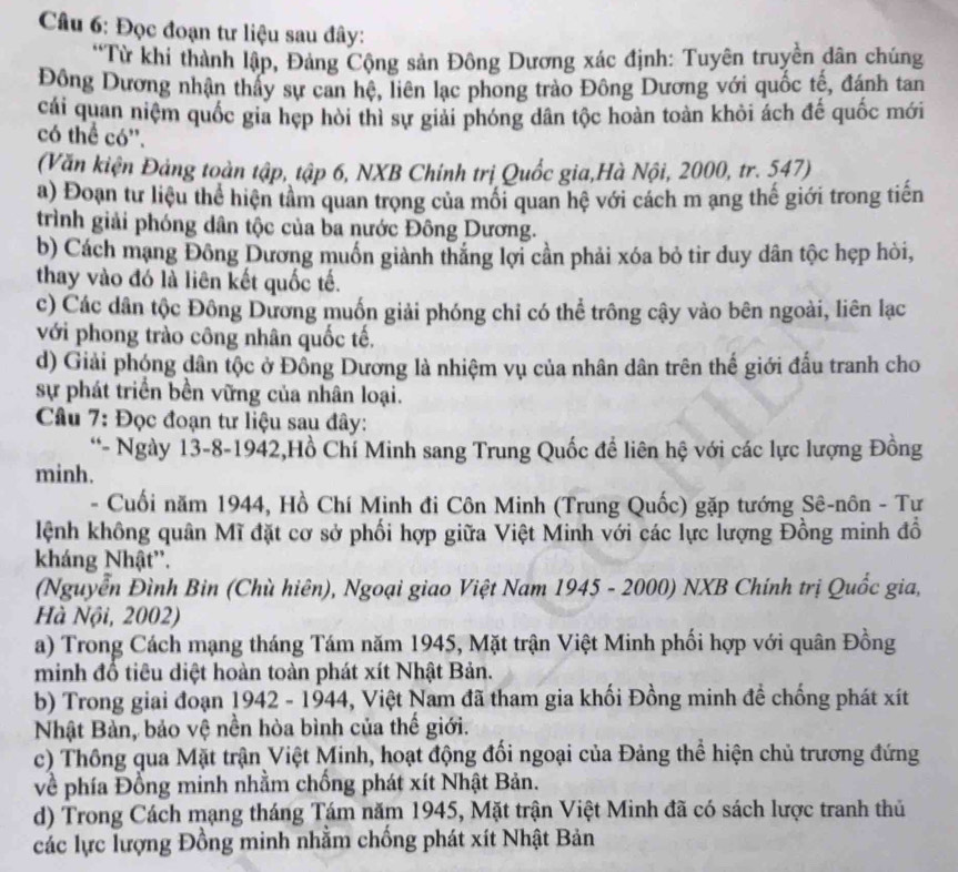 Đọc đoạn tư liệu sau đây:
*Từ khi thành lập, Đảng Cộng sản Đông Dương xác định: Tuyên truyền dân chúng
Đông Dương nhận thấy sự can hệ, liên lạc phong trào Đông Dương với quốc tế, đánh tan
cái quan niệm quốc gia hẹp hòi thì sự giải phóng dân tộc hoàn toàn khỏi ách đế quốc mới
có thể có''.
(Văn kiện Đảng toàn tập, tập 6, NXB Chính trị Quốc gia,Hà Nội, 2000, tr. 547)
a) Đoạn tư liệu thể hiện tâm quan trọng của môi quan hệ với cách m ang thế giới trong tiến
trình giải phóng dân tộc của ba nước Đông Dương.
b) Cách mạng Đông Dương muốn giành thắng lợi cần phải xóa bỏ tir duy dân tộc hẹp hòi,
thay vào đó là liên kết quốc tế.
c) Các dân tộc Đông Dương muốn giải phóng chỉ có thể trông cậy vào bên ngoài, liên lạc
với phong trào công nhân quốc tế.
d) Giải phóng dân tộc ở Đồng Dương là nhiệm vụ của nhân dân trên thế giới đấu tranh cho
sự phát triển bền vững của nhân loại.
Câu 7: Đọc đoạn tư liệu sau đây:
*- Ngày 13-8-1942,Hồ Chí Minh sang Trung Quốc đề liên hệ với các lực lượng Đồng
minh.
- Cuối năm 1944, Hồ Chí Minh đi Côn Minh (Trung Quốc) gặp tướng Sê-nôn - Tự
lệnh không quân Mĩ đặt cơ sở phối hợp giữa Việt Minh với các lực lượng Đồng minh đồ
kháng Nhật''.
(Nguyễn Đình Bin (Chù hiên), Ngoại giao Việt Nam 1945 - 2000) NXB Chính trị Quốc gia,
Hà Nội, 2002)
a) Trong Cách mạng tháng Tám năm 1945, Mặt trận Việt Minh phối hợp với quân Đồng
minh đổ tiêu diệt hoàn toàn phát xít Nhật Bản.
b) Trong giai đoạn 1942 - 1944, Việt Nam đã tham gia khối Đồng minh đề chống phát xít
Nhật Bản, bảo vệ nền hòa bình của thế giới.
c) Thông qua Mặt trận Việt Minh, hoạt động đối ngoại của Đảng thể hiện chủ trương đứng
về phía Đồng minh nhằm chống phát xít Nhật Bản.
d) Trong Cách mạng tháng Tám năm 1945, Mặt trận Việt Minh đã có sách lược tranh thủ
các lực lượng Đồng minh nhằm chồng phát xít Nhật Bản