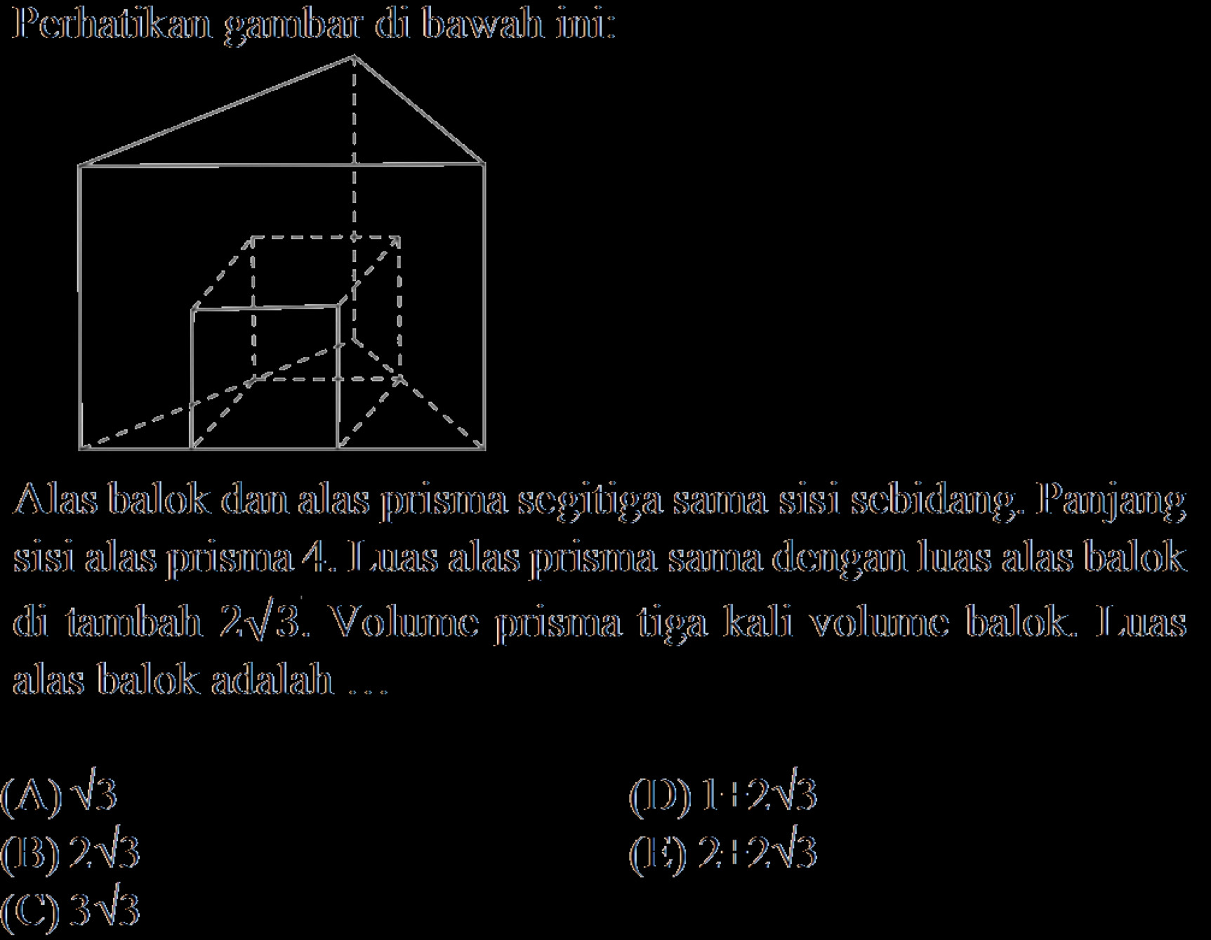 Perhatikan gambar di bawah ini:
Alas balok dan alas prisma segitiga sama sisi sebidang. Panjang
sisi alas prisma 4. Luas alas prisma sama dengan luas alas balok
di tambah 2√3. Volume prisma tiga kali volume balok. Luas
alas balok adalah ...
() sqrt(3) (D) 1.+2sqrt(3)
(B) 2sqrt(3) ( 2:2sqrt(3)
(C) 3sqrt(3)