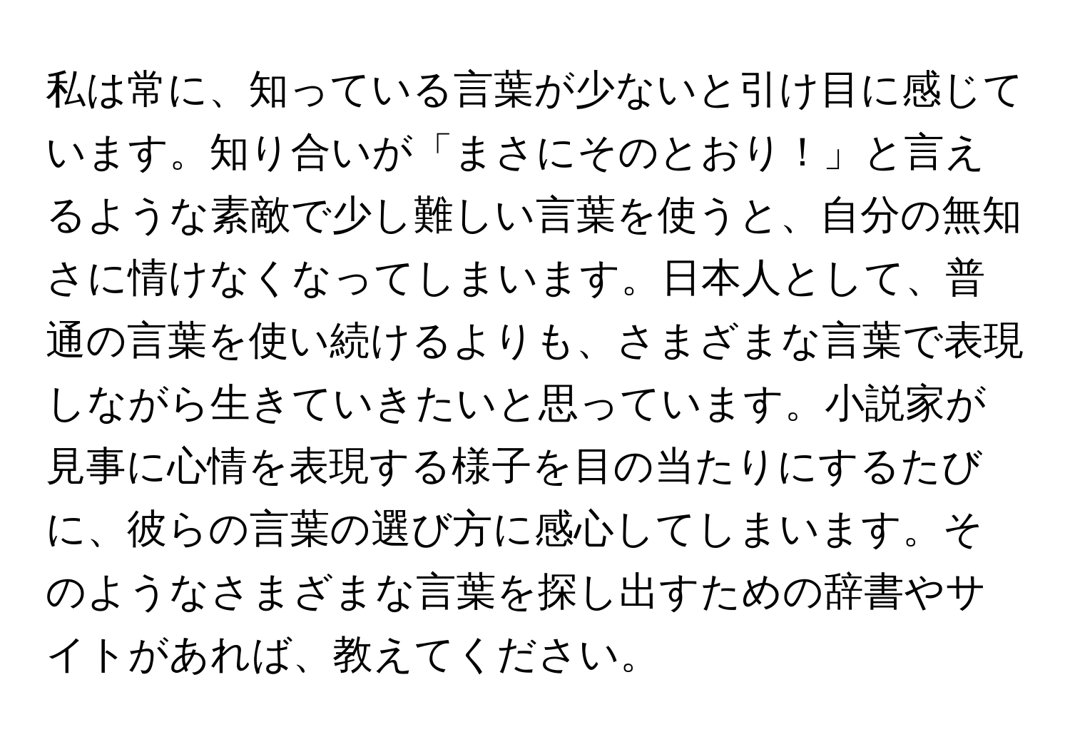 私は常に、知っている言葉が少ないと引け目に感じています。知り合いが「まさにそのとおり！」と言えるような素敵で少し難しい言葉を使うと、自分の無知さに情けなくなってしまいます。日本人として、普通の言葉を使い続けるよりも、さまざまな言葉で表現しながら生きていきたいと思っています。小説家が見事に心情を表現する様子を目の当たりにするたびに、彼らの言葉の選び方に感心してしまいます。そのようなさまざまな言葉を探し出すための辞書やサイトがあれば、教えてください。