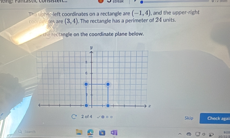 Atng: Fantästic consisten... streak 

The upper-left coordinates on a rectangle are (-1,4) , and the upper-right 
coordites are (3,4). The rectangle has a perimeter of 24 units. 
the rectangle on the coordinate plane below. 
2 of 4 Skip Check agal 
Suarch 
9:05 
10/ 11/2