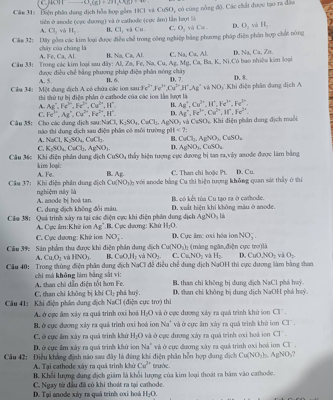 4OH ——— O_2(g)+2H_2O(g)+4e
Câu 31: Điện phân dung dịch hỗn hợp gồm HCI và CuSO, có cùng nồng độ. Các chất được tạo ra đâu
tiên ở anode (cực dương) và ở cathode (cực âm) lần lượt là
A. Cl_2 và H_2. B. Cl_2 và Cu. C. O_2 và Cu . D. O_2 và H_2.
Câu 32: Dãy gồm các kim loại được điều chế trong công nghiệp bằng phương pháp điện phân hợp chất nóng
chảy của chúng là
A. Fe, Ca, Al. B. Na, Ca, Al. C. Na, Cu, Al. D. Na, Ca, Zn.
Câu 33: Trong các kim loại sau đây: Al, Zn, Fe, Na, Cu, Ag, Mg, Ca, Ba, K, Ni.Có bao nhiêu kim loại
được điều chế bằng phương pháp điện phân nóng chảy
A. 5. B. 6. D. 7. D. 8.
Câu 34: Một dung dịch A có chứa các ion sau:F e^(2+),Fe^(3+),Cu^(2+),H^+,Ag^+ và NO_3^-.Khi điện phân dung dịch A
thì thứ tự bị điện phân ở cathode của các ion lần lượt là
A. Ag^+,Fe^(3+),Fe^(2+),Cu^(2+),H^+. B. Ag^+,Cu^(2+),H^+,Fe^(3+),Fe^(2+).
C. Fe^(3+),Ag^+,Cu^(2+),Fe^(2+),H^+. D. Ag^+,Fe^(3+),Cu^(2+),H^+,Fe^(2+).
Câu 35: Cho các dung dịch sau: NaCl,K_2SO_4,CuCl_2,AgNO_3 và CuSO_4. Khi điện phân dung dịch muối
nào thì dung dịch sau điện phân có môi trường pH<7:
A. NaCl,K_2SO_4,CuCl_2. B. CuCl_2,AgNO_3,CuSO_4.
C. K_2SO_4,CuCl_2,AgNO_3. D. AgNO_3,CuSO_4.
Câu 36: Khi điện phân dung dịch CuSO_4 4 thấy hiện tượng cực dương bị tan ra,vậy anode được làm bằng
kim loại:
A. Fe. B. Ag. C. Than chì hoặc Pt. D. Cu.
Câu 37: Khi điện phân dung dịch Cu(NO_3)_2 với anode bằng Cu thì hiện tượng không quan sát thấy ở thí
nghiệm này là
A. anode bị hoà tan. B. có kết tủa Cu tạo ra ở cathode.
C. dung dịch không đổi màu. D. xuất hiện khí không màu ở anode.
Câu 38: Quá trình xảy ra tại các điện cực khi điện phân dung dịch AgNO_3 là
A. Cực âm:Khử ion Ag^+ :B. Cực dương: Khử H_2O.
C. Cực dương: Khử ion NO_3^(-. D. Cực âm: oxi hóa ion NO_3^-.
Câu 39: Sản phẩm thu được khi điện phân dung dịch Cu(NO_3)) (màng ngăn,điện cực trơ)là
A. Cu,O_2 và HNO_3. B. CuO,H_2 và NO_2. C. Cu,NO_2 và H_2. D. CuO,NO_2 và O_2.
Câu 40: Trong thùng điện phân dung dịch NaCl để điều chế dung dịch NaOH thì cực dương làm bằng than
chì mà không làm bằng sắt vì:
A. than chì dẫn điện tốt hơn Fe. B. than chì không bị dung dịch NaCl phá huỷ.
C. than chì không bị khí Cl_2 phá huỷ. D. than chì không bị dung dịch NaOH phá huỷ.
Câu 41: Khi điện phân dung dịch NaCl (điện cực trơ) thì
A. ở cực âm xảy ra quá trình oxi hoá H_2O và ở cực dương xảy ra quá trình khử ion Cl .
B. ở cực dương xảy ra quá trình oxi hoá ion Na * và ở cực âm xảy ra quá trình khử ion Cl¯ .
C. ở cực âm xảy ra quá trình khử H_2O và ở cực dương xảy ra quá trình oxi hoá ion Cl^-.
D. ở cực âm xảy ra quá trình khử ion Na^+ và ở cực dương xảy ra quá trình oxi hoá ion Cl¯ .
Câu 42: Điều khẳng định nào sau đây là đúng khi điện phân hỗn hợp dung dịch Cu(NO_3)_2,AgNO_3
A. Tại cathode xảy ra quá trình khử Cu^(2+) trước.
B. Khối lượng dung dịch giảm là khối lượng của kim loại thoát ra bám vào cathode.
C. Ngay từ đầu đã có khí thoát ra tại cathode.
D. Tại anode xảy ra quá trình oxi hoá H_2O.