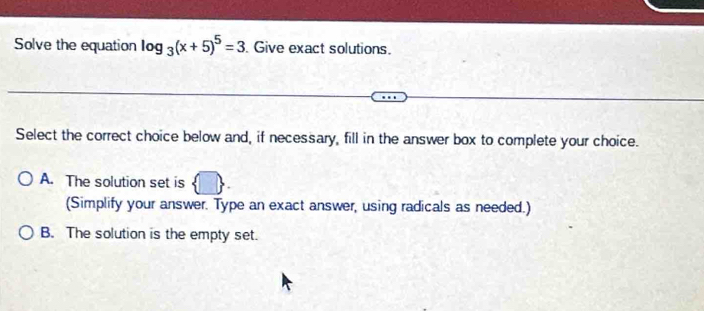 Solve the equation log _3(x+5)^5=3. Give exact solutions.
Select the correct choice below and, if necessary, fill in the answer box to complete your choice.
A. The solution set is  □ 
(Simplify your answer. Type an exact answer, using radicals as needed.)
B. The solution is the empty set.