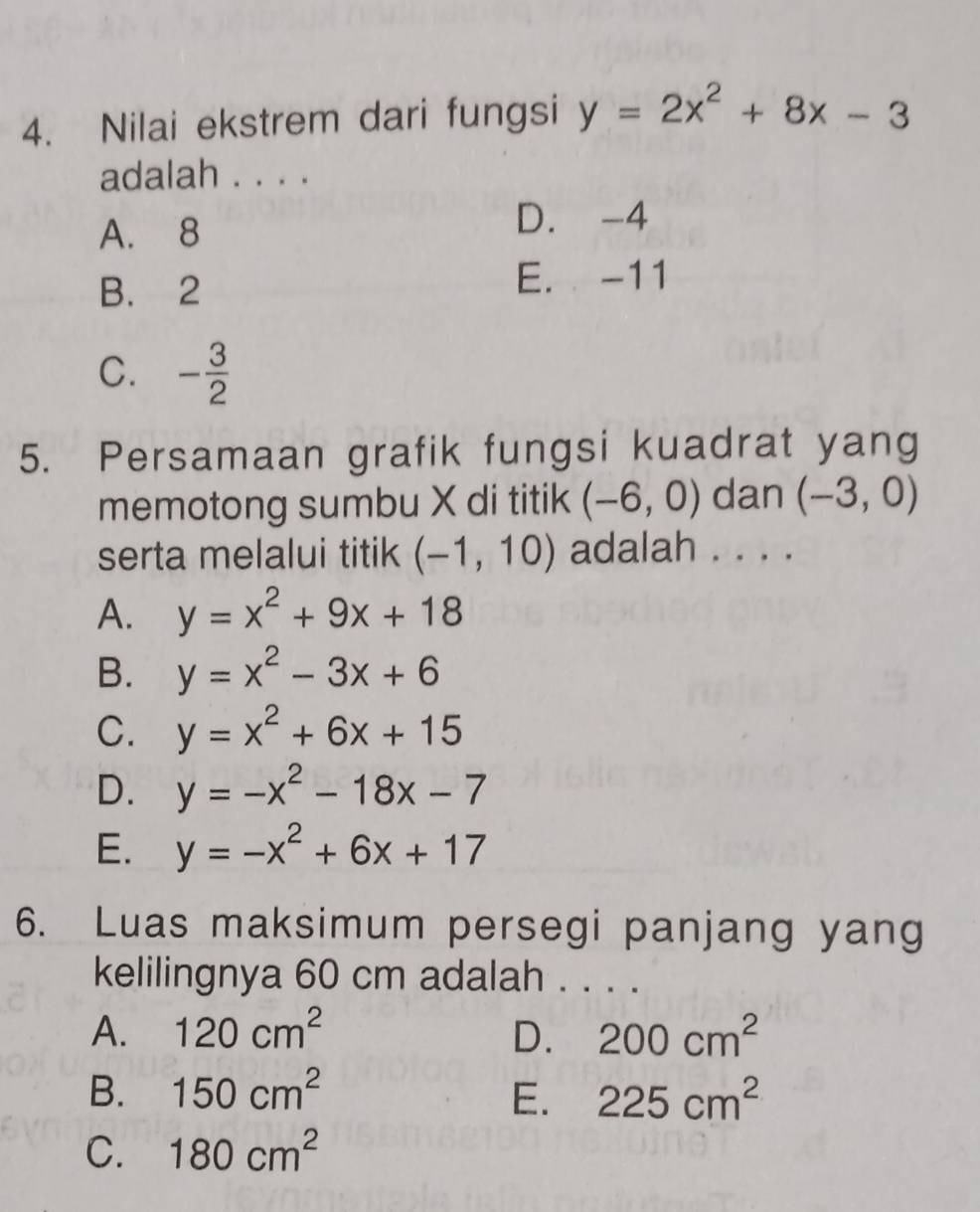 Nilai ekstrem dari fungsi y=2x^2+8x-3
adalah . . . .
A. 8
D. -4
B. 2
E. -11
C. - 3/2 
5. Persamaan grafik fungsi kuadrat yang
memotong sumbu X di titik (-6,0) dan (-3,0)
serta melalui titik (-1,10) adalah . . . .
A. y=x^2+9x+18
B. y=x^2-3x+6
C. y=x^2+6x+15
D. y=-x^2-18x-7
E. y=-x^2+6x+17
6. Luas maksimum persegi panjang yang
kelilingnya 60 cm adalah . . . .
A. 120cm^2 D. 200cm^2
B. 150cm^2 E. 225cm^2
C. 180cm^2