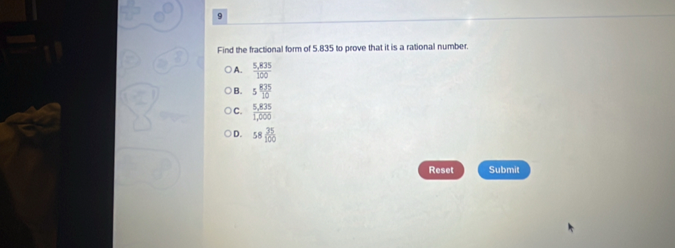 Find the fractional form of 5.835 to prove that it is a rational number.
A.  (5,835)/100 
B. 5 835/10 
C.  (5,835)/1,000 
D. 58 35/100 
Reset Submit