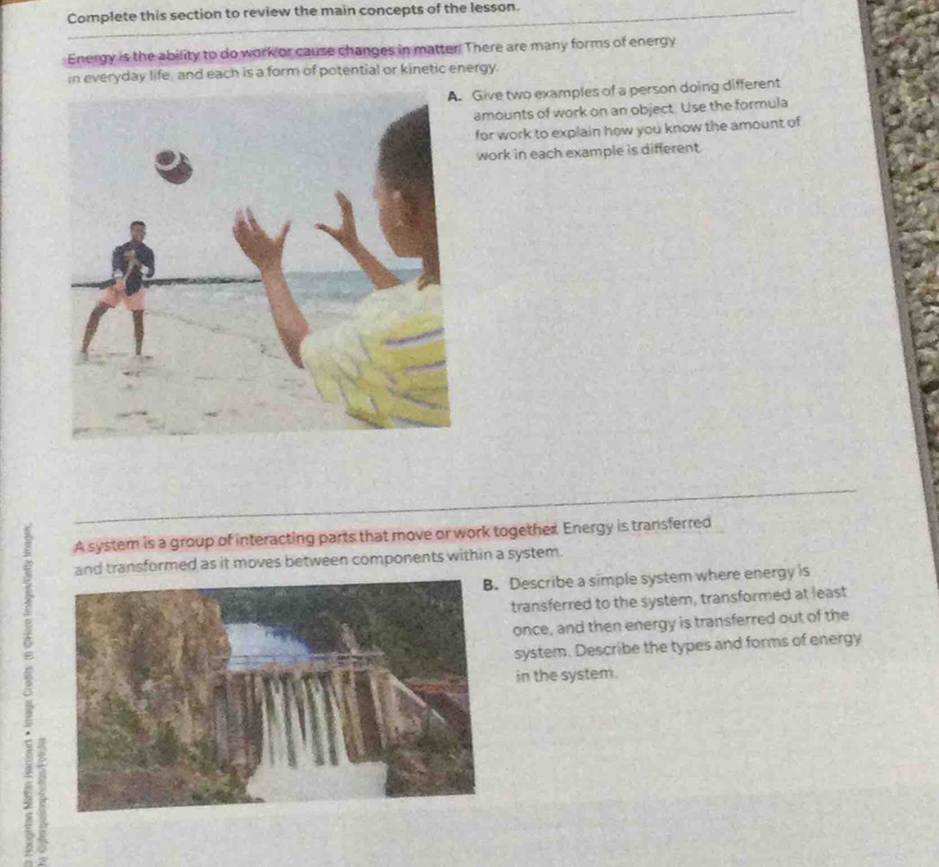 Complete this section to review the main concepts of the lesson. 
Energy is the ability to do work or cause changes in matter. There are many forms of energy 
In everyday life, and each is a form of potential or kinetic energy. 
Give two examples of a person doing different 
amounts of work on an object. Use the formula 
for work to explain how you know the amount of 
work in each example is different. 
A system is a group of interacting parts that move or work together. Energy is transferred
5 and transformed as it moves between components within a system. 
Describe a simple system where energy is 
transferred to the system, transformed at least 
once, and then energy is transferred out of the 
system. Describe the types and forms of energy 
in the system. 
+