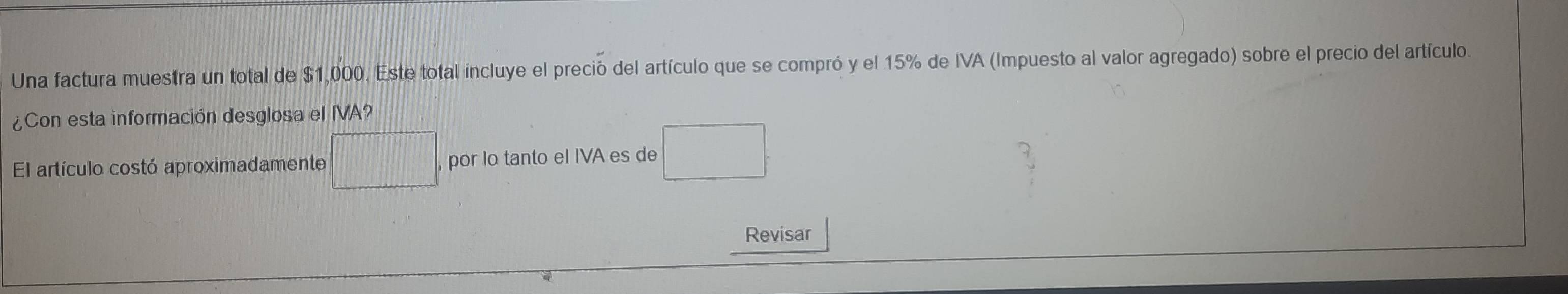 Una factura muestra un total de $1,000. Este total incluye el preció del artículo que se compró y el 15% de IVA (Impuesto al valor agregado) sobre el precio del artículo. 
¿Con esta información desglosa el IVA? 
El artículo costó aproximadamente □ por lo tanto el IVA es de □ 
Revisar