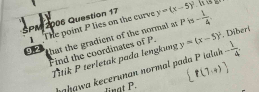 a 
SPM 2006 Question 17 
1 The point P lies on the curve y=(x-5)^2
9.2 that the gradient of the normal at P is - 1/4 . 
Find the coordinates of P. 
Titik P terletak pada lengkung y=(x-5)^2. Diberi 
Ł a hawa kecerunan normal pada P ialak - 1/4 . 
dinat P.