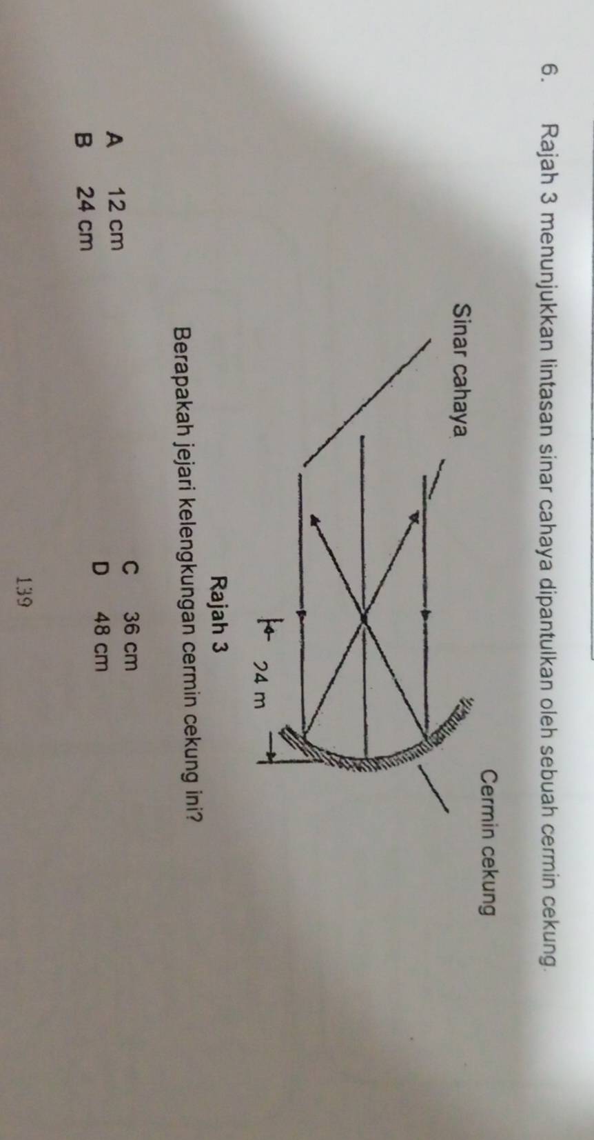 Rajah 3 menunjukkan lintasan sinar cahaya dipantulkan oleh sebuah cermin cekung.
Cermin cekung
Sinar cahaya
24 m
Rajah 3
Berapakah jejari kelengkungan cermin cekung ini?
C 36 cm
A 12 cm
D 48 cm
B 24 cm
139