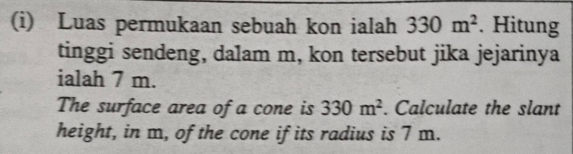 Luas permukaan sebuah kon ialah 330m^2. Hitung 
tinggi sendeng, dalam m, kon tersebut jika jejarinya 
ialah 7 m. 
The surface area of a cone is 330m^2. Calculate the slant 
height, in m, of the cone if its radius is 7 m.