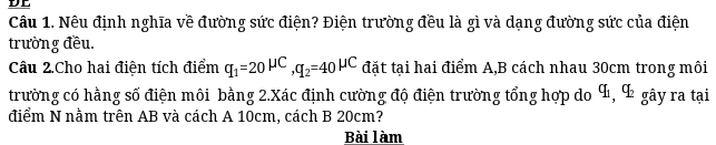 DE 
Câu 1. Nêu định nghĩa về đường sức điện? Điện trường đều là gì và dạng đường sức của điện 
trường đều. 
Câu 2.Cho hai điện tích điểm q_1=20^(mu C), q_2=40^(mu C) đặt tại hai điểm A, B cách nhau 30cm trong môi 
trường có hằng số điện môi bằng 2.Xác định cường độ điện trường tổng hợp do á, 4 gây ra tại 
điểm N nằm trên AB và cách A 10cm, cách B 20cm? 
Bài làm