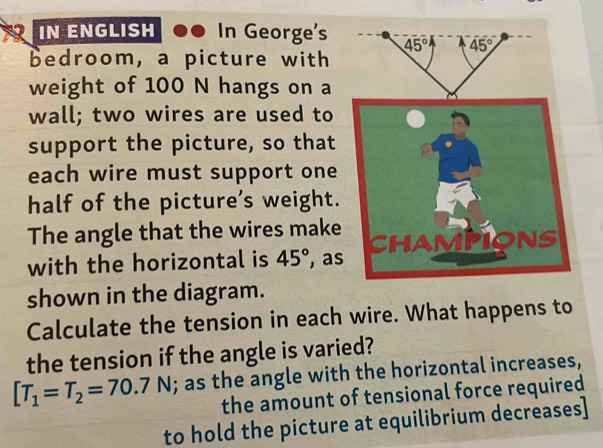 IN ENGLISH .. In George's 
bedroom, a picture with
weight of 100 N hangs on a
wall; two wires are used to
support the picture, so that
each wire must support one
half of the picture’s weight.
The angle that the wires make
with the horizontal is 45° , as
shown in the diagram.
Calculate the tension in each wire. What happens to
the tension if the angle is varied?
[T_1=T_2=70.7N; as the angle with the horizontal increases,
the amount of tensional force required
to hold the picture at equilibrium decreases]