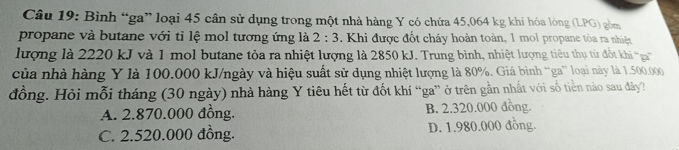 Bình “ga” loại 45 cân sử dụng trong một nhà hàng Y có chứa 45,064 kg khí hóa lòng (LPG) gồm
propane và butane với tỉ lệ mol tương ứng là 2:3. Khi được đốt cháy hoàn toàn, 1 mol propane tòa ra nhiệt
lượng là 2220 kJ và 1 mol butane tỏa ra nhiệt lượng là 2850 kJ. Trung bình, nhiệt lượng tiêu thụ từ đt khi ga'''
của nhà hàng Y là 100.000 kJ/ngày và hiệu suất sử dụng nhiệt lượng là 80%. Giá bình “ga” loại này là 1.500.000
đồng. Hỏi mỗi tháng (30 ngày) nhà hàng Y tiêu hết từ đốt khí “ga” ở trên gần nhất với số tiền nào sau đây?
A. 2.870.000 đồng. B. 2.320.000 đồng.
C. 2.520.000 đồng. D. 1.980.000 đồng.