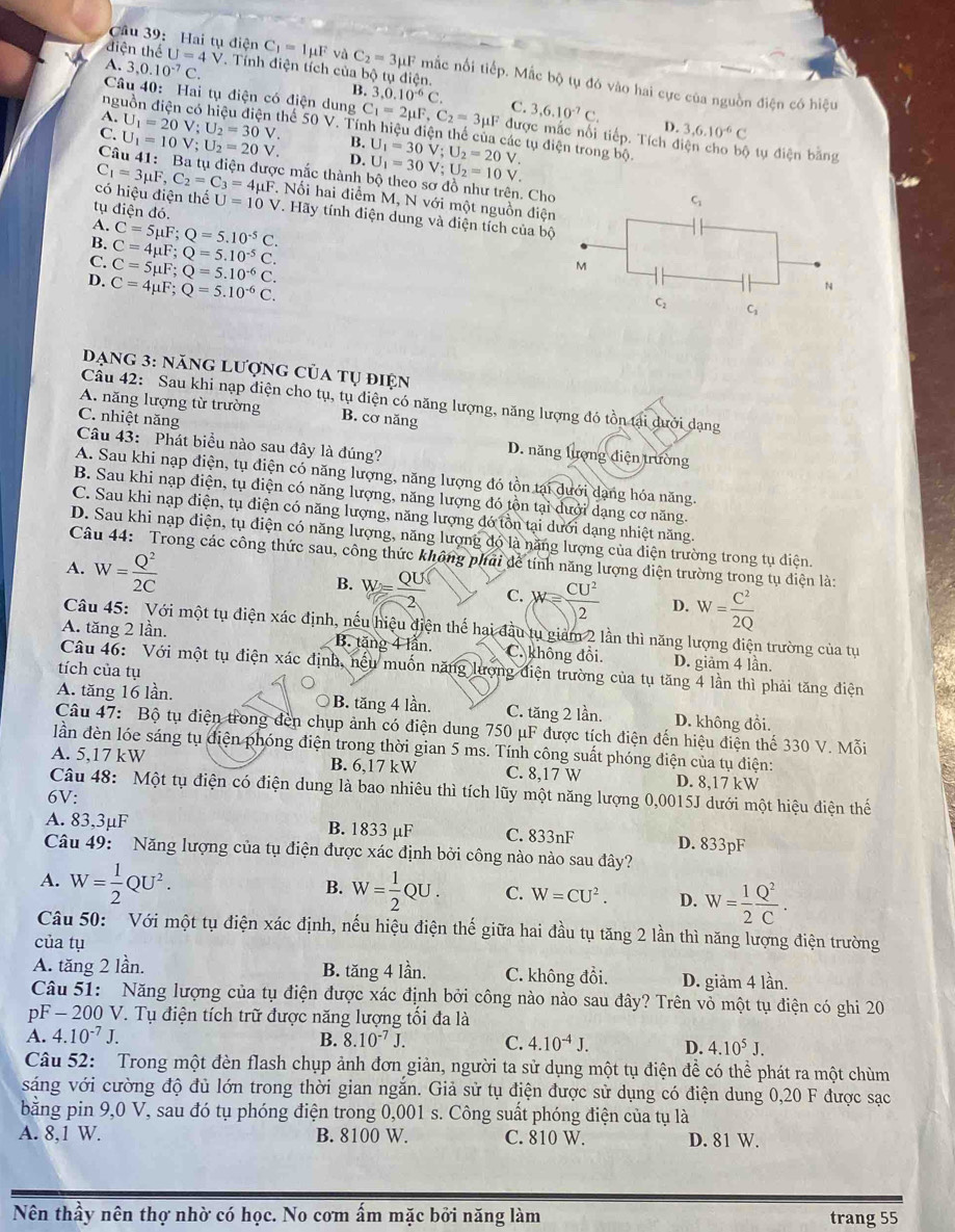 Cầu 39: Hai tụ điện
A. 3,0.10^(-7)C.. Tính điện tích của bộ tụ điện.
di hat xi n heU=4V C_1=Imu F và C_2=3mu F mắc nối tiếp. Mắc bộ tụ đó vào hai cực của nguồn điện có hiệu
ng
B. 3,0.10^(-6)C. C. 3,6.10^(-7)C. D. 3,6.10^(-6)C
Câu 40: Hai tụ điện có điện dung C_1=2mu F,C_2=3mu F được mắc nổi tiếp. Tích điện cho bộ tự điện bằng
A. U_1=20V;U_2=30V. Thể 50 V. Tính hiệu điện thể của các tụ điện trong bộ.
B.
C. U_1=10V;U_2=20V. D. U_1=30V;U_2=20V. U_1=30V;U_2=10V.
Câu 41: Ba tụ điện được mắc thành bộ theo sơ đồ như trên. Cho
có hiệu điện thế
C_1=3mu F,C_2=C_3=4mu F. Nối hai điểm M, N với một nguồn điện
tụ điện đó. U=10 V. Hãy tính điện dung và điện tích của bộ
A. C=5mu F;Q=5.10^(-5)C.
B. C=4mu F;Q=5.10^(-5)C.
C. C=5mu F;Q=5.10^(-6)C.
M
D. C=4mu F;Q=5.10^(-6)C.
N
C_2 C_1
Dang 3: năng lượng của tụ điện
Câu 42: Sau khi nạp điện cho tụ, tụ điện có năng lượng, năng lượng đó tồn tại dưới dạng
A. năng lượng từ trường B. cơ năng
C. nhiệt năng Câu 43: Phát biểu nào sau đây là đúng?
D. năng lượng điện trường
A. Sau khi nạp điện, tụ điện có năng lượng, năng lượng đó tồn tại dưới dạng hóa năng
B. Sau khi nạp điện, tụ điện có năng lượng, năng lượng đó tồn tại dưới dạng cơ năng.
C. Sau khi nạp điện, tụ điện có năng lượng, năng lượng đó tồn tại dưới dạng nhiệt năng.
D. Sau khi nạp điện, tụ điện có năng lượng, năng lượng đó là năng lượng của diện trường trong tụ điện.
Câu 44: Trong các công thức sau, công thức không phải để tính năng lượng điện trường trong tụ điện là:
A. W= Q^2/2C 
B. W= QU/2  C. W= CU^2/2  D. W= C^2/2Q 
Câu 45: Với một tụ điện xác định, nếu hiệu điện thế hai đầu tụ giảm 2 lần thì năng lượng điện trường của tụ
A. tăng 2 lần. B. tăng 4 lần. C. không đồi. D. giảm 4 lần.
Câu 46: Với một tụ điện xác định, nếu muốn năng lượng điện trường của tụ tăng 4 lần thì phải tăng điện
tích của tụ
A. tăng 16 lần. B. tăng 4 lần. C. tăng 2 lần. D. không đồi.
Câu 47: Bộ tụ điện trong đến chụp ảnh có điện dung 750 μF được tích điện đến hiệu điện thế 330 V. Mỗi
lần đèn lóe sáng tụ điện phóng điện trong thời gian 5 ms. Tính công suất phóng điện của tụ điện:
A. 5,17 kW B. 6,17 kW C. 8,17 W D. 8,17 kW
Câu 48: Một tụ điện có điện dung là bao nhiêu thì tích lũy một năng lượng 0,0015J dưới một hiệu điện thế
6V:
A. 83,3μF B. 1833 μF C. 833nF D. 833pF
Câu 49: Năng lượng của tụ điện được xác định bởi công nào nào sau đây?
A. W= 1/2 QU^2. W= 1/2 QU. C. W=CU^2. D. W= 1/2  Q^2/C .
B.
Câu 50: Với một tụ điện xác định, nếu hiệu điện thế giữa hai đầu tụ tăng 2 lần thì năng lượng điện trường
của tụ
A. tăng 2 lần. B. tăng 4 lần. C. không đồi. D. giảm 4 lần.
Câu 51: Năng lượng của tụ điện được xác định bởi công nào nào sau đây? Trên vỏ một tụ điện có ghi 20
pF - 200 V. Tụ điện tích trữ được năng lượng tối đa là
A. 4.10^(-7)J.
B. 8.10^(-7)J. C. 4.10^(-4)J. D. 4.10^5J.
Câu 52: Trong một đèn flash chụp ảnh đơn giản, người ta sử dụng một tụ điện để có thể phát ra một chùm
sáng với cường độ đủ lớn trong thời gian ngắn. Giả sử tụ điện được sử dụng có điện dung 0,20 F được sạc
bằng pin 9,0 V, sau đó tụ phóng điện trong 0,001 s. Công suất phóng điện của tụ là
A. 8,1 W. B. 8100 W. C. 810 W. D. 81 W.
Nên thầy nên thợ nhờ có học. No cơm ấm mặc bởi năng làm trang 55