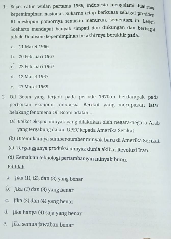 Sejak catur wulan pertama 1966, Indonesia mengalami dualísme
kepemimpinan nasional. Sukarno tetap berkuasa sebagai presiden
RI meskipun pamornya semakin menurun, sementara itu Letjen
Soeharto mendapat banyak simpati dan dukungan dan berbagai
pihak. Dualisme kepemimpinan ini akhirnya berakhir pada....
a. 11 Maret 1966
b. 20 Februari 1967
c. 22 Februari 1967
d. 12 Maret 1967
e. 27 Maret 1968
2. Oil Boom yang terjadi pada periode 1970an berdampak pada
perbaikan ekonomi Indonesia. Berikut yang merupakan latar
belakang fenomena Oil Boom adalah...
(a) Boikot ekspor minyak yang dilakukan oleh negara-negara Arab
yang tergabung dalam OPEC kepada Amerika Serikat.
(b) Ditemukannya sumber-sumber minyak baru di Amerika Serikat.
(c) Terganggunya produksi minyak dunia akibat Revolusi Iran.
(d) Kemajuan teknologi pertambangan minyak bumi.
Pilihlah
a. Jika (1), (2), dan (3) yang benar
b. Jika (1) dan (3) yang benar
c. Jika (2) dan (4) yang benar
d. Jika hanya (4) saja yang benar
e. Jika semua jawaban benar