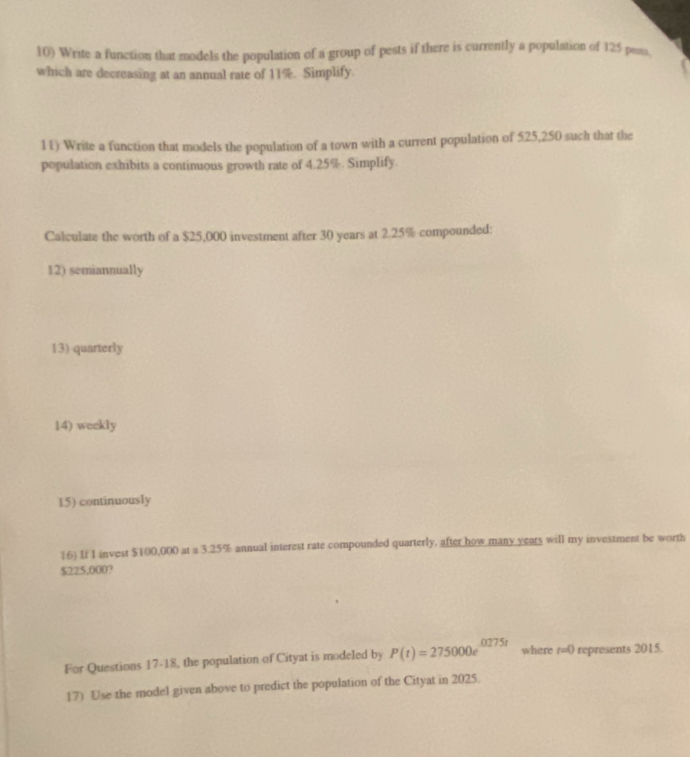 Write a function that models the population of a group of pests if there is currently a population of 125 peass. 
which are decreasing at an annual rate of 11%. Simplify. 
11) Write a function that models the population of a town with a current population of 525,250 such that the 
population exhibits a continuous growth rate of 4.25%. Simplify. 
Calculate the worth of a $25,000 investment after 30 years at 2.25% compounded: 
12) semiannually 
13) quarterly 
14) weekly 
15) continuously 
16) If I invest $100,000 at a 3.25% annual interest rate compounded quarterly, after how many years will my investment be worth
$225,000? 
For Questions 17-18, the population of Cityat is modeled by P(t)=275000e^(0275t) where t=0 represents 2015. 
17) Use the model given above to predict the population of the Cityat in 2025.