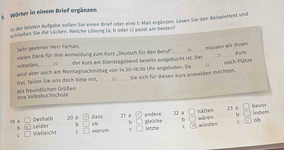 Wörter in einem Brief ergänzen
In der letzten Aufgabe sollen Sie einen Brief oder eine E-Mail ergänzen. Lesen Sie den Beispieltext und
schließen Sie die Lücken. Welche Lösung (a, b oder c) passt am besten?
Sehr geehrter Herr Farhan,
müssen wir Ihnen
vielen Dank für Ihre Anmeldung zum Kurs „Deutsch für den Beruf“. _ 19 _
mitteilen, 20 der Kurs am Dienstagabend bereits ausgebucht ist. Der _ 21 _ Kurs
noch Plätze
wird aber auch am Montagnachmittag von 14.30-16.00 Uhr angeboten. Da _ 22
frei. Teilen Sie uns doch bitte mit, _ 23 _ Sie sich für diesen Kurs anmelden möchten.
Mit freundlichen Grüßen
Ihre Volkshochschule
23 a □ bevor
b □
19 a □ Deshalb 20 a dass 21 a andere 22 a □ hätten
b □ indem
C ] ob
b Leider b □ ob gleiche b □ wären
C □ Vielleicht C □ warum C □ letzte C würden