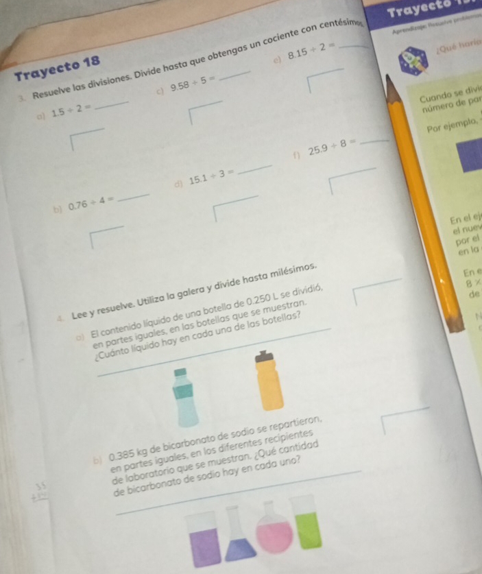 Trayecto 1 
Aprendizaje: Resuelve problsmos 
Resuelve las divisiones. Divide hasta que obtengas un cociente con centésim e) 8.15/ 2=
¿Qué haría 
Trayecto 18 
c) 9.58/ 5=
Cuando se divi 
o 1.5/ 2=
_ 
número de par 
Por ejemplo, 
_ 
_ 
f ) 25.9/ 8= _ 
_ 
d) 15.1/ 3=
b) 0.76/ 4=
En el ej 
el nuev 
por el 
en la 
En e 
4 Lee y resuelve. Utiliza la galera y divide hasta milésimos. 
) El contenido líquido de una botella de 0.250 L se dividió,
8*
de 
en partes iguales, en las botellas que se muestran. 
Cuánto líquido hay en cada una de las botellas? 
b) 0.385 kg de bicarbonato de sodio se repartieron, 
en partes iguales, en los diferentes recipientes
beginarrayr 35 +14 hline endarray de laboratorio que se muestran. ¿Qué cantidad 
de bicarbonato de sodio hay en cada uno?