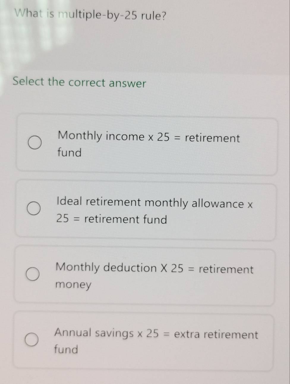 What is multiple-by -25 rule?
Select the correct answer
Monthly income x 25= retirement
fund
Ideal retirement monthly allowance x
25= retirement fund
Monthly deduction * 25= retirement
money
Annual savings * 25= extra retirement
fund