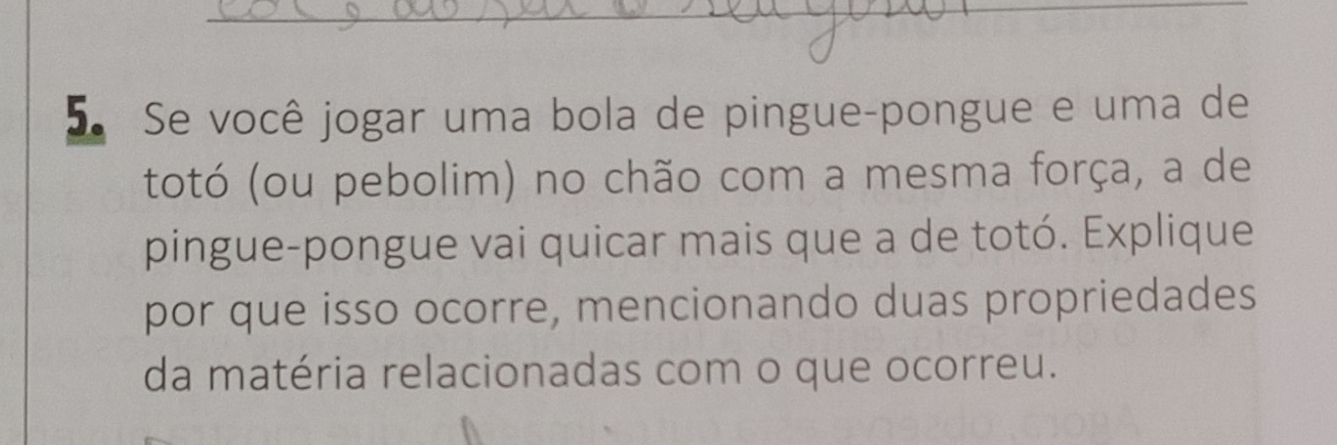 Se você jogar uma bola de pingue-pongue e uma de 
totó (ou pebolim) no chão com a mesma força, a de 
pingue-pongue vai quicar mais que a de totó. Explique 
por que isso ocorre, mencionando duas propriedades 
da matéria relacionadas com o que ocorreu.