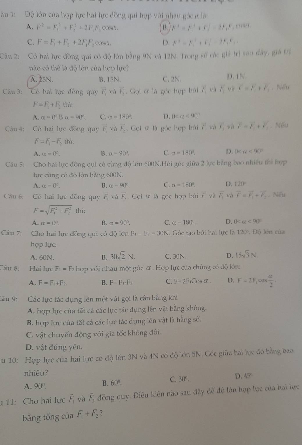 1âu 1: Độ lớn của hợp lực hai lực đồng qui hợp với nhau góc ở làn
⑬ F^2=F_1^(2+F_2^2-2F_1)F
A. F^2=F_1^(2+F_2^2+2F_1)F_2 cosa. , cose .
C. F=F_1+F_2+2F_1F_2 cosa. D. F^2=F_1^(2+F_2^2-2F_1)F_2
Câu 2: Có hai lực đồng qui có độ lớn bằng 9N và 12N. Trong số các giá trị sau đây, giá trị
nào có thể là độ lớn của hợp lực?
A. 25N. B. 15N. C. 2N. D. 1N.
Câu 3: 'Có hai lực đồng qu vector F_1 và vector F_2 Gọi α là góc hợp bởi F_1 và l_3 và vector F=vector F_1+vector F_2 , Nếu
F=F_1+F_2 thì:
A. alpha =0°Balpha =90°. C. alpha =180°. D. 0
Cầu 4: Có hai lực đồng quy vector F_1 và vector F_2.  Gọi α là góc hợp bởi F_1 và F_3 và vector F=vector F_1+vector F_2. Nếu
F=F_1-F_2 thì:
A. alpha =0°. B. alpha =90°. C. alpha =180°. D. 0 <90°
Câu 5: Cho hai lực đồng qui có cùng độ lớn 600N.Hỏi góc giữa 2 lực bằng bao nhiều thì hợp
lực cũng có độ lớn bằng 600N.
A. alpha =0^3. B. alpha =90°. C. alpha =180°. D. 120°
Câu 6: Có hai lực đồng quy overline F_1 và overline F_2. Gọi α là góc hợp bởi vector F_1 và vector F_2 và vector F=vector F_1+vector F_2. Nếu
F=sqrt (F_1)^2+F_2^2 thì:
A. alpha =0^0. B. alpha =90°. C. alpha =180°. D. 0 <90°
Câu 7: Cho hai lực đồng qui có độ lớn F_1=F_2=30N. Góc tạo bởi hai lực là 120°. Độ lớn của
hợp lực:
A. 60N. B. 30sqrt(2)N. C. 30N. D. 15sqrt(3)N.
Câu 8: Hai lực F_1=F_2h_QP với nhau một góc α . Hợp lực của chúng có độ lớn:
A. F=F_1+F_2. B. F=F_1-F_2 C. F=2F_1Cosalpha . D. F=2F_1cos  alpha /2 .
Câu 9: Các lực tác dụng lên một vật gọi là cân bằng khi
A. hợp lực của tất cả các lực tác dụng lên vật bằng không.
B. hợp lực của tất cá các lực tác dụng lên vật là hằng số.
C. vật chuyển động với gia tốc không đối.
D. vật đứng yên.
u 10: Hợp lực của hai lực có độ lớn 3N và 4N có độ lớn 5N. Góc giữa hai lục đó bằng bao
nhiêu?
C. 30^0.
D. 45°
A. 90^0.
B. 60^0.
1 11: Cho hai lực vector F_1 và vector F_2 đồng quy. Điều kiện nào sau đây để độ lớn hợp lực của hai lực
bằng tổng của F_1+F_2 ?