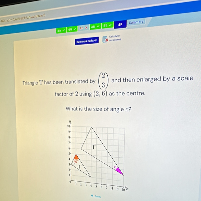 4405-a27c-0ced36df686d/task/4/tem/6
√ 48 40 × 4D a 4E 4F Summary
Calculator
Bookwork code: 4F not allowed
Triangle T has been translated by beginpmatrix 2 3endpmatrix and then enlarged by a scale
factor of 2 using (2,6) as the centre.
What is the size of angle c?
Q Zoom