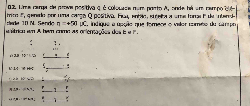 Uma carga de prova positiva q é colocada num ponto A, onde há um campo elé-
trico E, gerado por uma carga Q positiva. Fica, então, sujeita a uma força F de intensi-
dade 10 N. Sendo q=+50mu C E, indique a opção que fornece o valor correto do campo
elétrico em A bem como as orientações dos E e F.
a q
A
( + ) (+ )
a) 2,0· 10^(-1)N/C;
b) 2,0· 10^2N/C;
C) 2,0· 10^5N/C;
d) 2,0·^-0^2, N/C;
e) 2,0· 10^(-1)N/C;