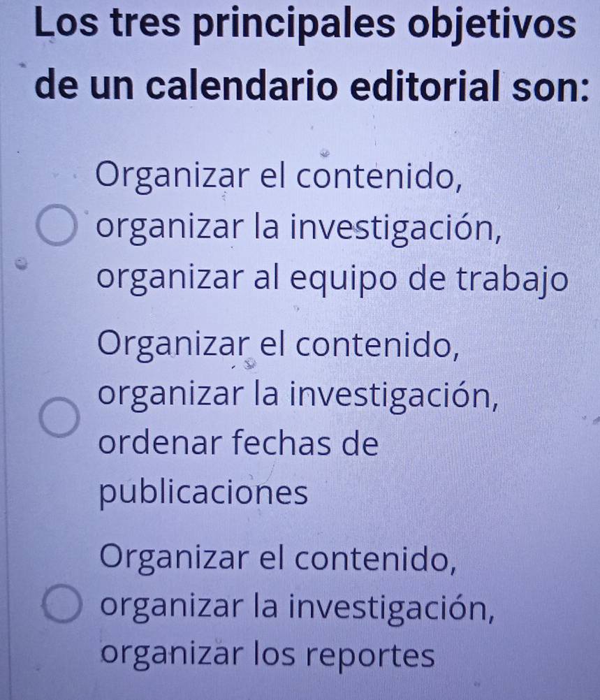 Los tres principales objetivos
de un calendario editorial son:
Organizar el contenido,
organizar la investigación,
organizar al equipo de trabajo
Organizar el contenido,
organizar la investigación,
ordenar fechas de
publicaciones
Organizar el contenido,
organizar la investigación,
organizar los reportes