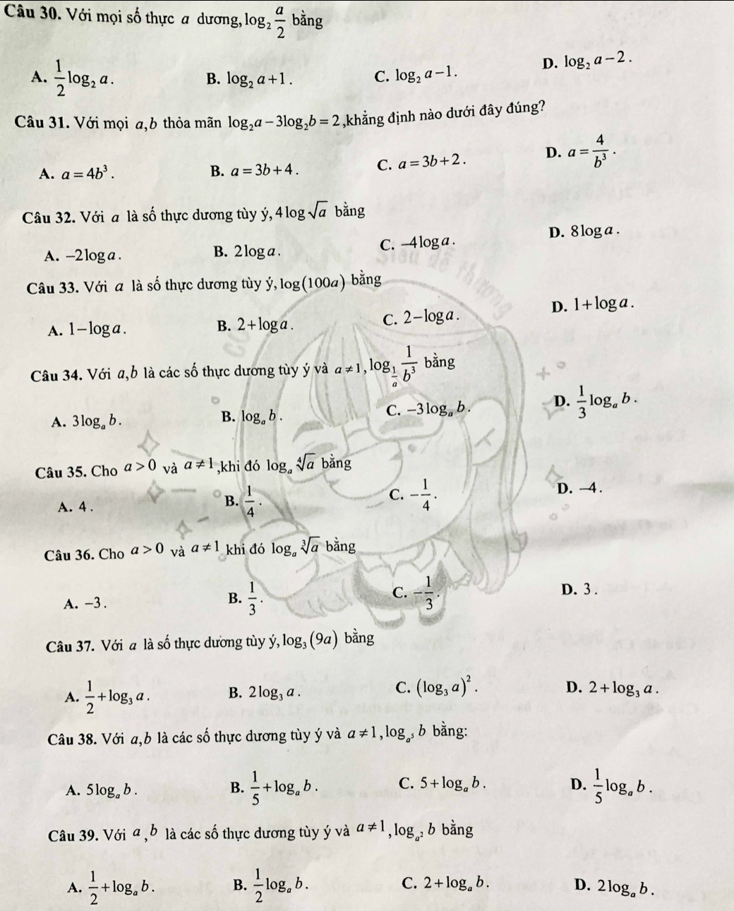 Với mọi số thực a dương, log _2 a/2  bằng
A.  1/2 log _2a.
D. log _2a-2.
C.
B. log _2a+1. log _2a-1.
Câu 31. Với mọi a,b thỏa mãn log _2a-3log _2b=2 ,khẳng định nào dưới đây đúng?
D.
A. a=4b^3. B. a=3b+4.
C. a=3b+2. a= 4/b^3 .
Câu 32. Với a là số thực dương tùy y y,4log sqrt(a) bdot ang
D. 8 1^1
oga .
C. -4log a.
A. -2 log a . B. 2 log a .
Câu 33. Với a là số thực dương tùy ý, dot y,log (100a)bdot ang
D. 1+log
C. 2-log a.
A. 1- loga. 2+log a. 3a .
B.
Câu 34. Với a,b là các số thực dương tùy ý và a!= 1,log _ 1/a  1/b^3  bằng
D.  1/3 log _ab.
B.
A. 3log _ab. log _ab.
C. -3log _ab.
Câu 35. Cho a>0 và a!= 1 ,khi đó log _asqrt[4](a) ba ng
C.
A. 4 .
B.  1/4 · - 1/4 .
D. —4 .
Câu 36. Cho a>0 và a!= 1 khi đó log _asqrt[3](a) overline a ng
C.
A. -3 .
B.  1/3 . - 1/3 . D. 3 .
Câu 37. Với a là số thực dương tùy ý dot y,log _3(9a) bằng
A.  1/2 +log _3a.
C. (log _3a)^2. D.
B. 2log _3a. 2+log _3a.
Câu 38. Với a,b là các số thực dương tùy ý và a!= 1,log _a^5b bằng:
C.
A. 5log _ab. B.  1/5 +log _ab. 5+log _ab. D.  1/5 log _ab.
Câu 39. Với z b là các số thực dương tùy ý và a!= 1,log _a _a^2bbdot ang
B.
C.
A.  1/2 +log _ab.  1/2 log _ab. 2+log _ab. D. 2log _ab.