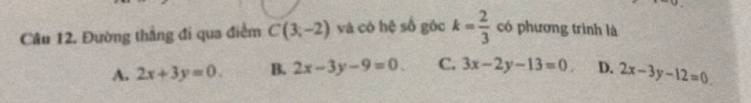 Đường thẳng đi qua điểm C(3,-2) và có hệ số góc k= 2/3  có phương trình là
A. 2x+3y=0. B. 2x-3y-9=0. C. 3x-2y-13=0 D. 2x-3y-12=0