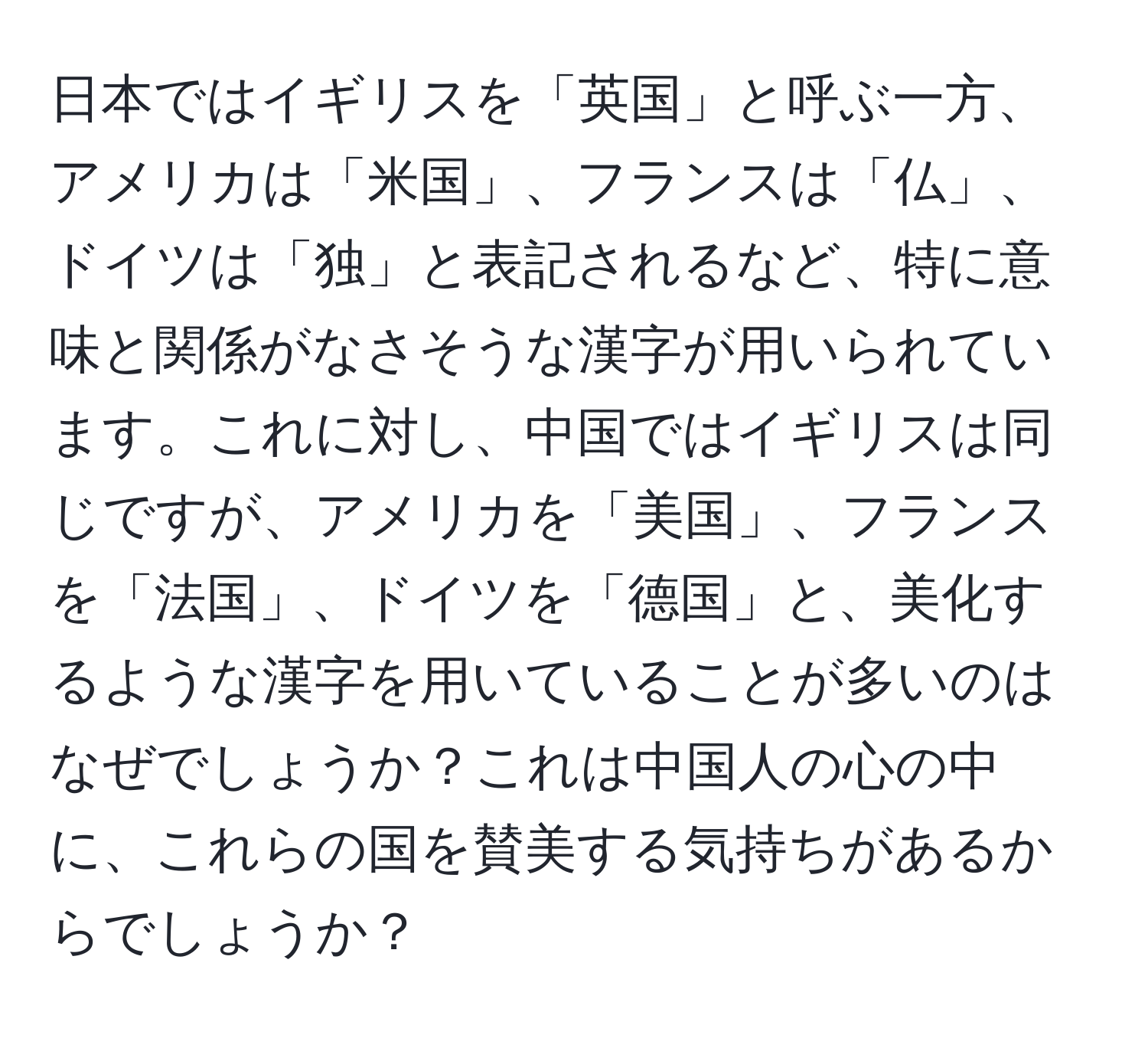 日本ではイギリスを「英国」と呼ぶ一方、アメリカは「米国」、フランスは「仏」、ドイツは「独」と表記されるなど、特に意味と関係がなさそうな漢字が用いられています。これに対し、中国ではイギリスは同じですが、アメリカを「美国」、フランスを「法国」、ドイツを「德国」と、美化するような漢字を用いていることが多いのはなぜでしょうか？これは中国人の心の中に、これらの国を賛美する気持ちがあるからでしょうか？