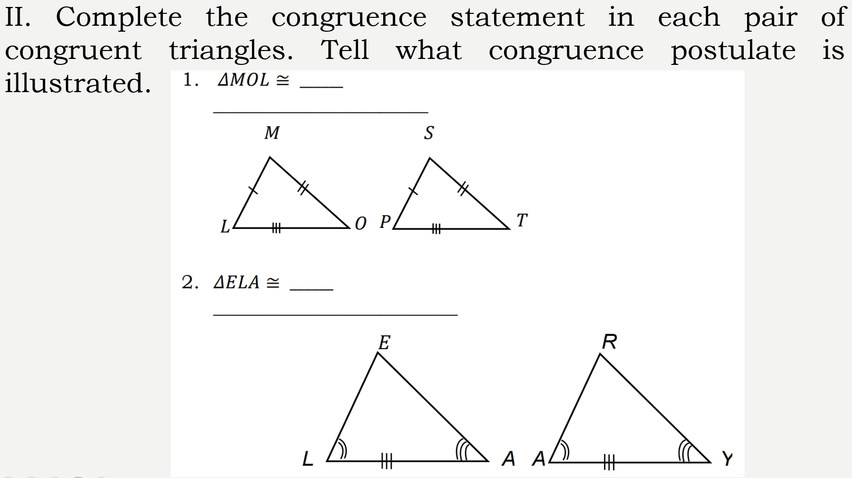 Complete the congruence statement in each pair of 
congruent triangles. Tell what congruence postulate is 
illustrated. 1. △ MOL≌ _ 
_ 
2. △ ELA≌ _ 
_