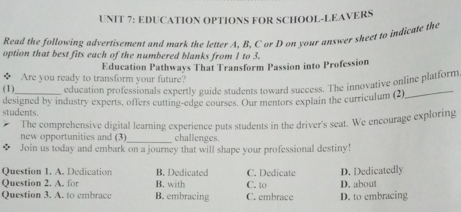 EDUCATION OPTIONS FOR SCHOOL-LEAVERS
Read the following advertisement and mark the letter A, B, C or D on your answer sheet to indicate the
option that best fits each of the numbered blanks from 1 to 3.
Education Pathways That Transform Passion into Profession
* Are you ready to transform your future?
(1) education professionals expertly guide students toward success. The innovative online platform
designed by industry experts, offers cutting-edge courses. Our mentors explain the curriculum (2)
students.
The comprehensive digital learning experience puts students in the driver's seat. We encourage exploring
new opportunities and (3)_ challenges.
Join us today and embark on a journey that will shape your professional destiny!
Question 1. A. Dedication B. Dedicated C. Dedicate D. Dedicatedly
Question 2. A. for B. with C. to D. about
Question 3. A. to embrace B. embracing C. embrace D. to embracing