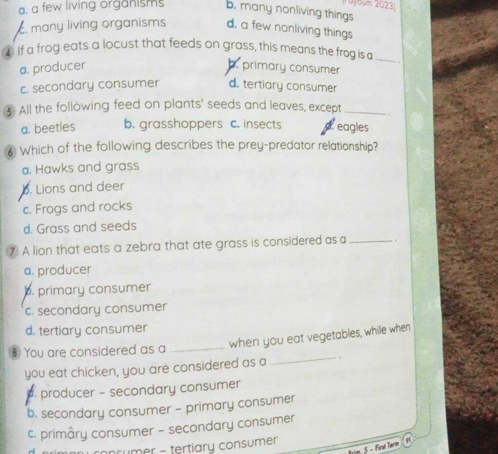 a. a few living organisms
(Tuybum 2023)
b. many nonliving things. many living organisms
d. a few nonliving things
4 If a frog eats a locust that feeds on grass, this means the frog is a_
a. producer b. primary consumer
c. secondary consumer d. tertiary consumer
5 All the following feed on plants' seeds and leaves, except _.
a. beetles b. grasshoppers c. insects dreagles
6 Which of the following describes the prey-predator relationship?
a. Hawks and grass
b. Lions and deer
c. Frogs and rocks
d. Grass and seeds
⑦ A lion that eats a zebra that ate grass is considered as a _.
a. producer
b. primary consumer
c. secondary consumer
d. tertiary consumer
when you eat vegetables, while when
8 You are considered as a_
you eat chicken, you are considered as a
_.
producer - secondary consumer
b. secondary consumer - primary consumer
c. primary consumer - secondary consumer
nsumer - tertiary consumer
Prim. 5 - First Term 91