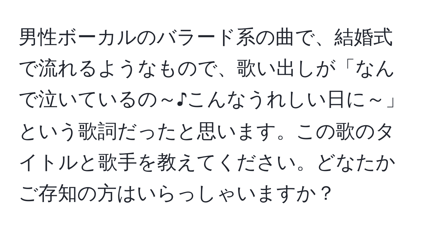 男性ボーカルのバラード系の曲で、結婚式で流れるようなもので、歌い出しが「なんで泣いているの～♪こんなうれしい日に～」という歌詞だったと思います。この歌のタイトルと歌手を教えてください。どなたかご存知の方はいらっしゃいますか？