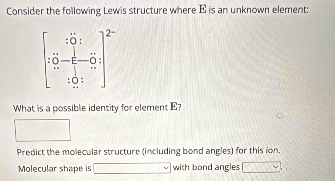 Consider the following Lewis structure where E is an unknown element:
What is a possible identity for element E?
Predict the molecular structure (including bond angles) for this ion.
Molecular shape is V with bond angles