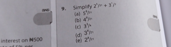 ans 9. Simplify 2^5/^21+3^1/^7
(a) 5^8/_21
(b) 4^8/_21
an6
(c) 3^3/_4
(d) 3^8/_21
interest on N500 (e) 2^8/^21