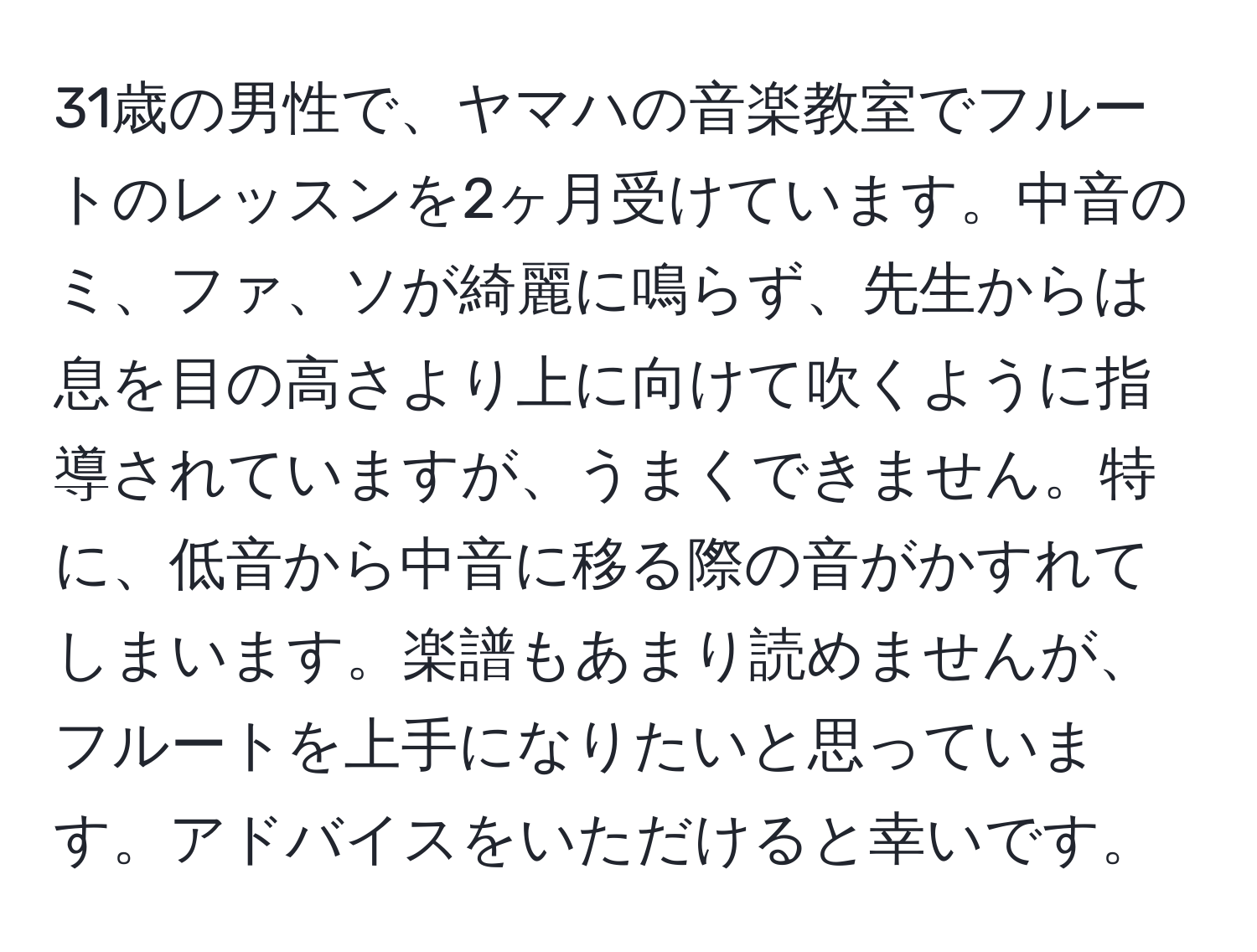 31歳の男性で、ヤマハの音楽教室でフルートのレッスンを2ヶ月受けています。中音のミ、ファ、ソが綺麗に鳴らず、先生からは息を目の高さより上に向けて吹くように指導されていますが、うまくできません。特に、低音から中音に移る際の音がかすれてしまいます。楽譜もあまり読めませんが、フルートを上手になりたいと思っています。アドバイスをいただけると幸いです。