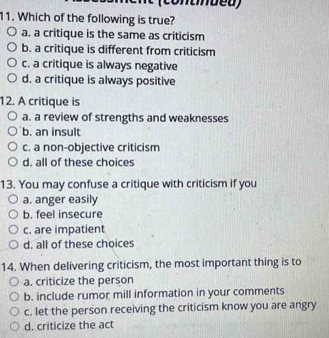 (contnued)
11. Which of the following is true?
a. a critique is the same as criticism
b. a critique is different from criticism
c. a critique is always negative
d. a critique is always positive
12. A critique is
a. a review of strengths and weaknesses
b. an insult
c. a non-objective criticism
d. all of these choices
13. You may confuse a critique with criticism if you
a. anger easily
b. feel insecure
c. are impatient
d. all of these choices
14. When delivering criticism, the most important thing is to
a. criticize the person
b. include rumor mill information in your comments
c. let the person receiving the criticism know you are angry
d. criticize the act