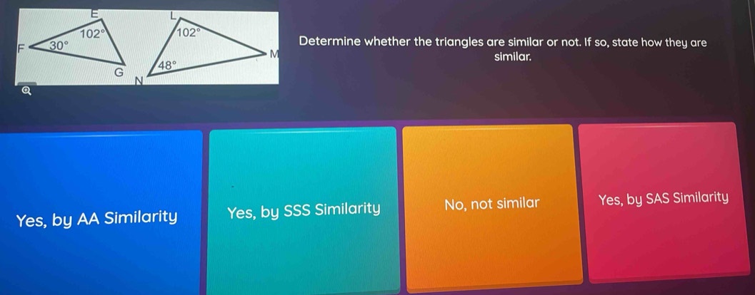 Determine whether the triangles are similar or not. If so, state how they are
similar.
Q
Yes, by AA Similarity Yes, by SSS Similarity No, not similar Yes, by SAS Similarity