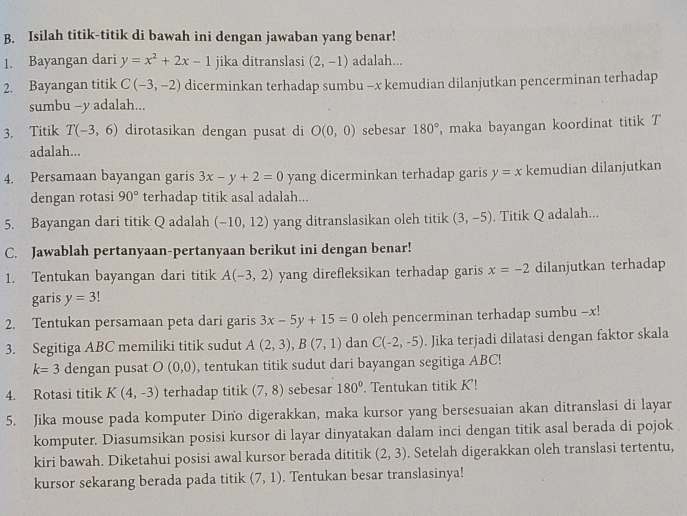 Isilah titik-titik di bawah ini dengan jawaban yang benar!
1. Bayangan dari y=x^2+2x-1 jika ditranslasi (2,-1) adalah...
2. Bayangan titik C(-3,-2) dicerminkan terhadap sumbu -x kemudian dilanjutkan pencerminan terhadap
sumbu -y adalah...
3. Titik T(-3,6) dirotasikan dengan pusat di O(0,0) sebesar 180° maka bayangan koordinat titik T
adalah...
4. Persamaan bayangan garis 3x-y+2=0 yang dicerminkan terhadap garis y=x kemudian dilanjutkan
dengan rotasi 90° terhadap titik asal adalah...
5. Bayangan dari titik Q adalah (-10,12) yang ditranslasikan oleh titik (3,-5). Titik Q adalah...
C. Jawablah pertanyaan-pertanyaan berikut ini dengan benar!
1. Tentukan bayangan dari titik A(-3,2) yang direfleksikan terhadap garis x=-2 dilanjutkan terhadap
garis y=3!
2. Tentukan persamaan peta dari garis 3x-5y+15=0 oleh pencerminan terhadap sumbu -x!
3. Segitiga ABC memiliki titik sudut A(2,3),B(7,1) dan C(-2,-5). Jika terjadi dilatasi dengan faktor skala
k=3 dengan pusat O(0,0) , tentukan titik sudut dari bayangan segitiga ABC!
4. Rotasi titik K(4,-3) terhadap titik (7,8) sebesar 180°. Tentukan titik K'!
5. Jika mouse pada komputer Dino digerakkan, maka kursor yang bersesuaian akan ditranslasi di layar
komputer. Diasumsikan posisi kursor di layar dinyatakan dalam inci dengan titik asal berada di pojok 
kiri bawah. Diketahui posisi awal kursor berada dititik (2,3). Setelah digerakkan oleh translasi tertentu,
kursor sekarang berada pada titik (7,1). Tentukan besar translasinya!