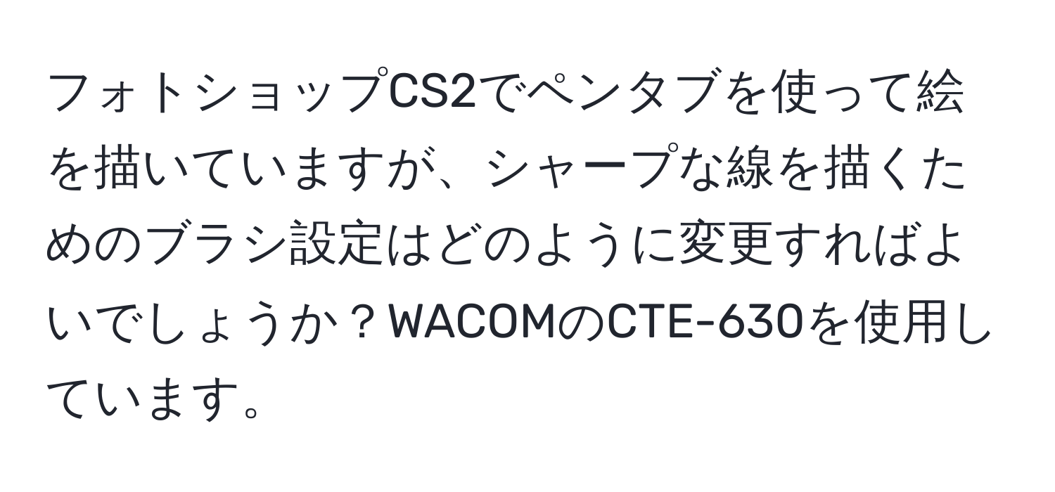 フォトショップCS2でペンタブを使って絵を描いていますが、シャープな線を描くためのブラシ設定はどのように変更すればよいでしょうか？WACOMのCTE-630を使用しています。