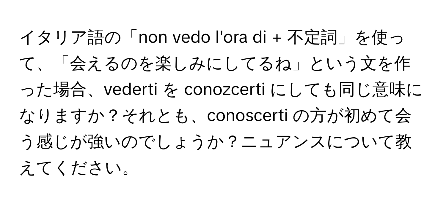 イタリア語の「non vedo l'ora di + 不定詞」を使って、「会えるのを楽しみにしてるね」という文を作った場合、vederti を conozcerti にしても同じ意味になりますか？それとも、conoscerti の方が初めて会う感じが強いのでしょうか？ニュアンスについて教えてください。