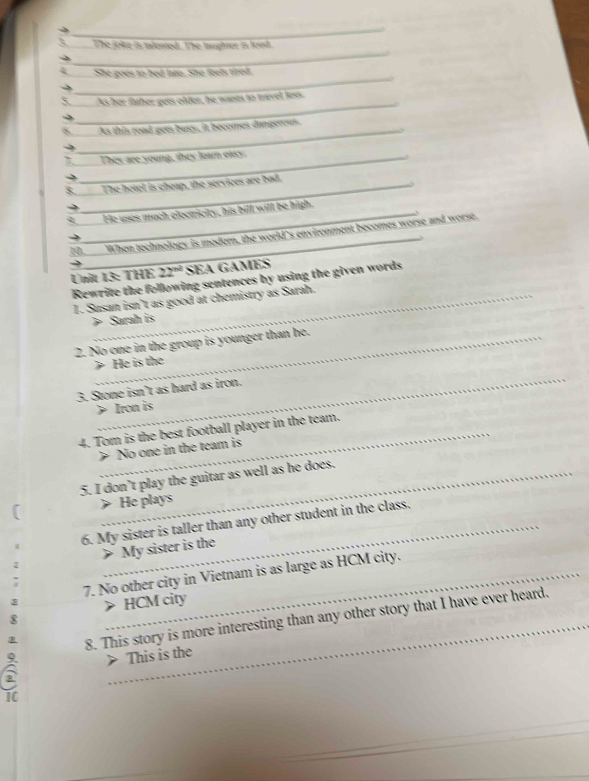 The joke is ilented. The laughter is lood.
_
_
_
She goes to bed late. She feels tired.
_
As her father gets older, he wants to travel less.
As this road gess busy, it becomes dangerous.
_U
They are young, they learn easy.
_The hotel is cheap, the services are bad.
_He uses much electricity, his bill will be high.
10,____ When technology is modern, the world's environment becomes worse and worse,
Unit 13: THE 22^(nd) SEA GAMES
Rewrite the following sentences by using the given words
1. Susan isn’t as good at chemistry as Sarah.
> Sarah is
2. No one in the group is younger than he.
He is the
_
3. Stone isn’t as hard as iron.
> Iron is
4. Tom is the best football player in the team.
> No one in the team is
5. I don’t play the guitar as well as he does.
> He plays
6. My sister is taller than any other student in the class.
> My sister is the
7. No other city in Vietnam is as large as HCM city.
> HCM city
_
8. This story is more interesting than any other story that I have ever heard.
8
a
> This is the