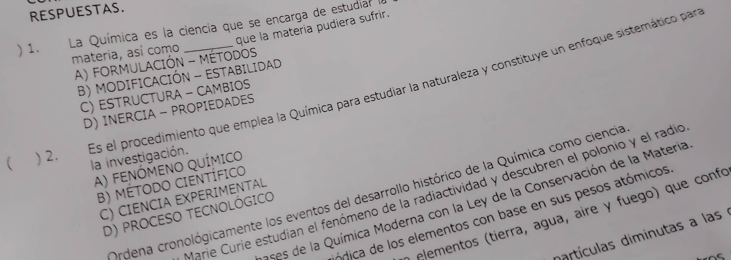 RESPUESTAS.
que la materia pudiera sufrir.
) 1. La Química es la ciencia que se encarga de estudíar 
materia, así como
A) FORMULACIÓN - MÉTODOS
B) MODIFICACIÓN - ESTABILIDAD
Es el procedimiento que emplea la Química para estudiar la naturaleza y constituye un enfoque sistemático par
C) ESTRUCTURA - CAMBIOS
D) INERCIA - PROPIEDADES
( ) 2.
la investigación.
A) FENÓMENO QUÍMICO
B) MÉTODO CIENTÍFICO
Marie Curie estudian el fenómeno de la radiactividad y descubren el polonio y el radio
Ordena cronológicamente los eventos del desarrollo histórico de la Química como ciencia
C) CIENCIA EXPERIMENTAL
e de a Química Moderna con la Ley de la Conservación de la Materia
D) PROCESO TECNOLÓGICO
ó dica de los elementos con base en sus pesos atómicos
e e m en tierra, agua, aire y fuego que confo
artículas diminutas a las