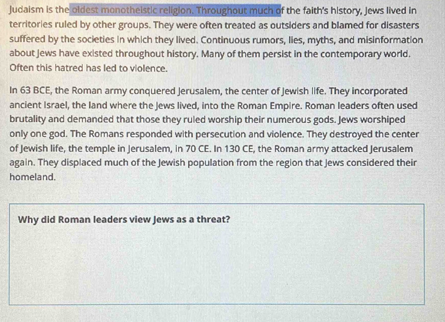 Judaism is the oldest monotheistic religion. Throughout much of the faith's history, Jews lived in 
territories ruled by other groups. They were often treated as outsiders and blamed for disasters 
suffered by the societies in which they lived. Continuous rumors, lies, myths, and misinformation 
about Jews have existed throughout history. Many of them persist in the contemporary world. 
Often this hatred has led to violence. 
In 63 BCE, the Roman army conquered Jerusalem, the center of Jewish life. They incorporated 
ancient Israel, the land where the Jews lived, into the Roman Empire. Roman leaders often used 
brutality and demanded that those they ruled worship their numerous gods. Jews worshiped 
only one god. The Romans responded with persecution and violence. They destroyed the center 
of Jewish life, the temple in Jerusalem, in 70 CE. In 130 CE, the Roman army attacked Jerusalem 
again. They displaced much of the Jewish population from the region that Jews considered their 
homeland. 
Why did Roman leaders view Jews as a threat?