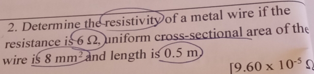 Determine the resistivity of a metal wire if the 
resistance is 6 Ω, uniform cross-sectional area of the 
wire is 8mm^2 and length is 0.5 m
[9.60* 10^(-5)Omega