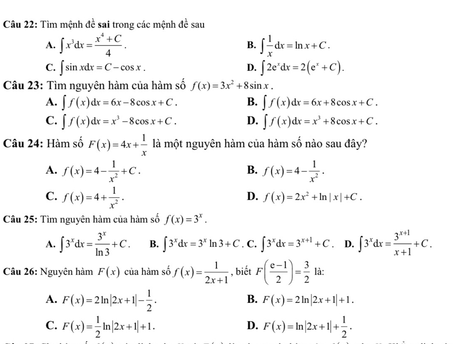 Tìm mệnh đề sai trong các mệnh đề sau
A. ∈t x^3dx= (x^4+C)/4 . ∈t  1/x dx=ln x+C.
B.
C. ∈t sin xdx=C-cos x. ∈t 2e^xdx=2(e^x+C).
D.
Câu 23: Tìm nguyên hàm của hàm số f(x)=3x^2+8sin x.
A. ∈t f(x)dx=6x-8cos x+C. B. ∈t f(x)dx=6x+8cos x+C.
C. ∈t f(x)dx=x^3-8cos x+C. D. ∈t f(x)dx=x^3+8cos x+C.
Câu 24: Hàm số F(x)=4x+ 1/x  là một nguyên hàm của hàm số nào sau đây?
A. f(x)=4- 1/x^2 +C. f(x)=4- 1/x^2 .
B.
C. f(x)=4+ 1/x^2 .
D. f(x)=2x^2+ln |x|+C.
Câu 25: Tìm nguyên hàm của hàm số f(x)=3^x.
A. ∈t 3^xdx= 3^x/ln 3 +C. B. ∈t 3^xdx=3^xln 3+C. C. ∈t 3^xdx=3^(x+1)+C .D. ∈t 3^xdx= (3^(x+1))/x+1 +C.
Câu 26: Nguyên hàm F(x) của hàm số f(x)= 1/2x+1  , biết F( (e-1)/2 )= 3/2  là:
A. F(x)=2ln |2x+1|- 1/2 .
B. F(x)=2ln |2x+1|+1.
C. F(x)= 1/2 ln |2x+1|+1. F(x)=ln |2x+1|+ 1/2 .
D.