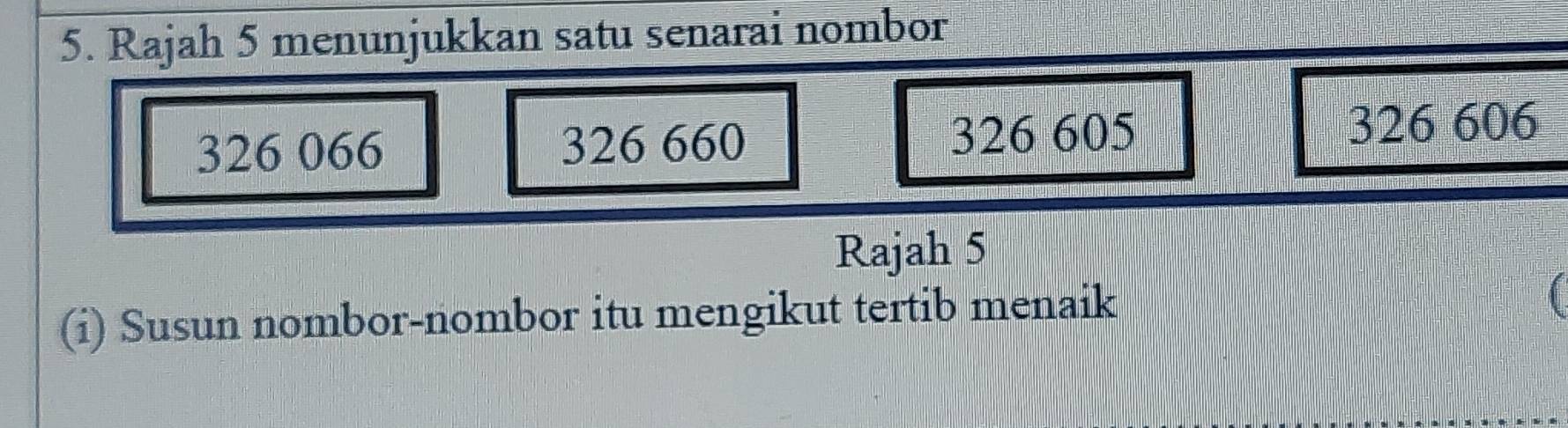 Rajah 5 menunjukkan satu senarai nombor
326 066 326 660 326 605
326 606
Rajah 5
(i) Susun nombor-nombor itu mengikut tertib menaik