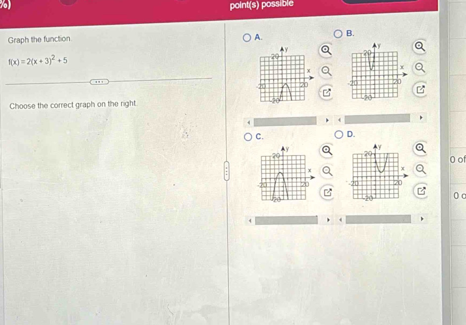 ) point(s) possible 
B. 
Graph the function 
A.
f(x)=2(x+3)^2+5

Choose the correct graph on the right. 
C. 
D. 
0 of 
0 o