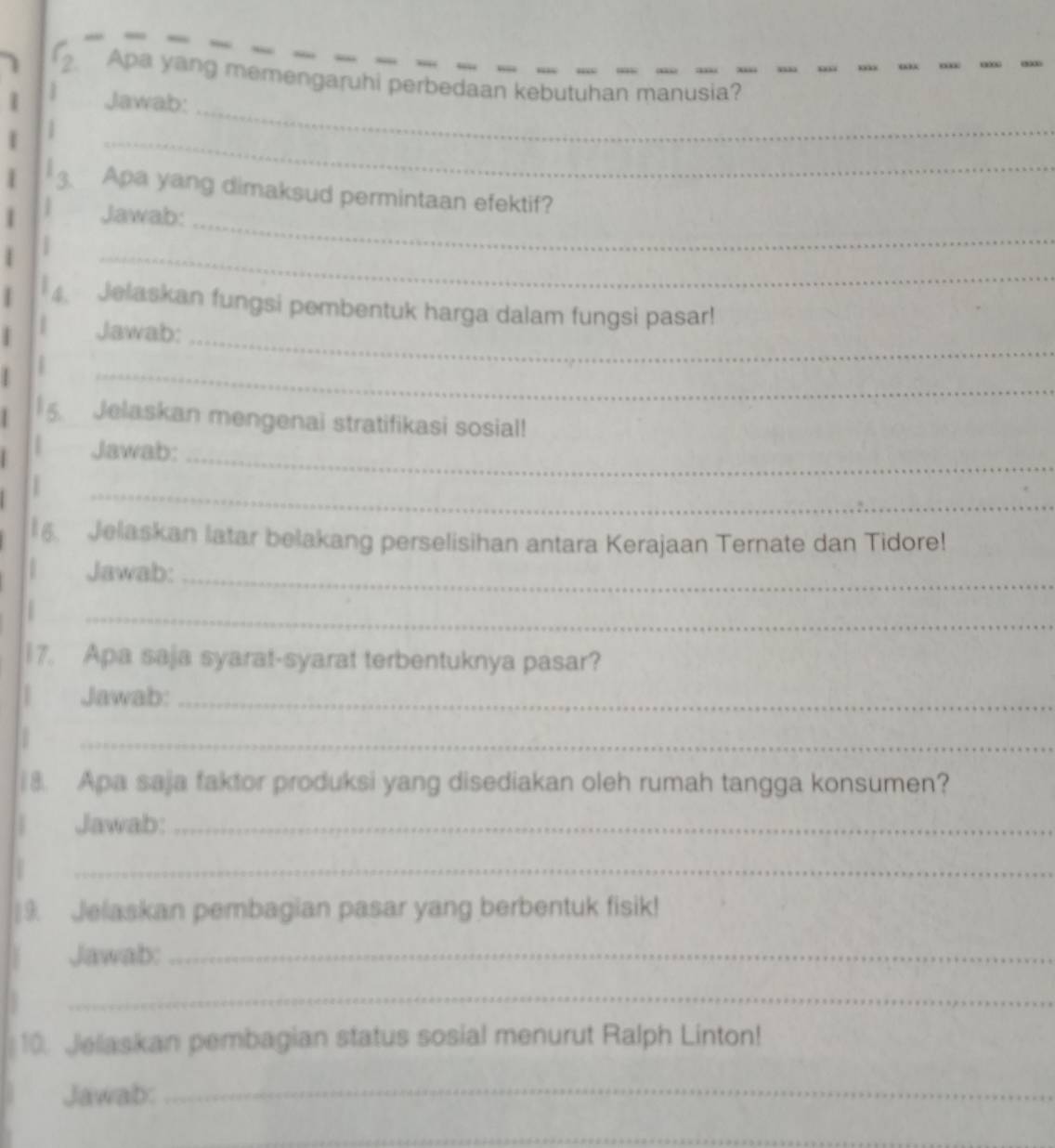 Apa yang memengaruhi perbedaan kebutuhan manusia? 
Jawab: 
_ 
_ 
3、 Apa yang dimaksud permintaan efektif? 
Jawab: 
_ 
4. Jelaskan fungsi pembentuk harga dalam fungsi pasar! 
Jawab:_ 
_ 
5. Jelaskan mengenai stratifikasi sosial! 
Jawab: 
_ 
_ 
6. Jelaskan latar belakang perselisihan antara Kerajaan Ternate dan Tidore! 
Jawab:_ 

_ 
17. Apa saja syarat-syarat terbentuknya pasar? 
Jawab:_ 
_ 
18. Apa saja faktor produksi yang disediakan oleh rumah tangga konsumen? 
Jawab:_ 
_ 
9. Jelaskan pembagian pasar yang berbentuk fisik! 
Jawab:_ 
_ 
10. Jelaskan pembagian status sosial menurut Ralph Linton! 
Jawab:_ 
_